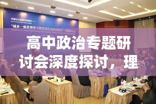 高中政治专题研讨会深度探讨，理论与实践相结合的新思路