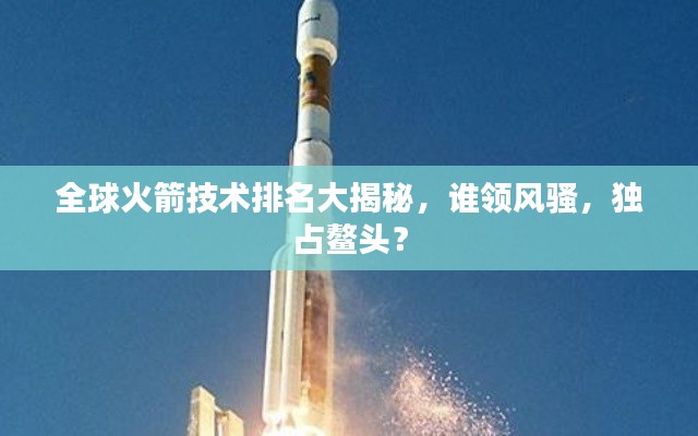 全球火箭技术排名大揭秘，谁领风骚，独占鳌头？