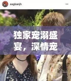 独家宠溺盛宴，深情宠溺演绎全本，爱之独家演绎