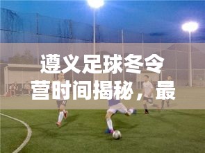 遵义足球冬令营时间揭秘，最新消息来啦！