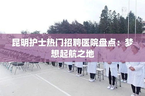 昆明护士热门招聘医院盘点：梦想起航之地