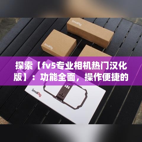 探索【fv5专业相机热门汉化版】：功能全面，操作便捷的摄影利器