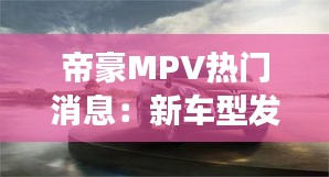 帝豪MPV热门消息：新车型发布，市场反响热烈