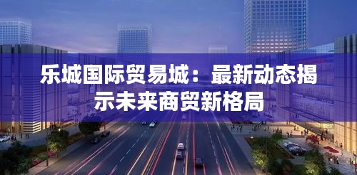 乐城国际贸易城：最新动态揭示未来商贸新格局