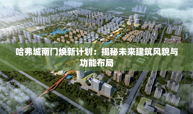 哈弗城南门焕新计划：揭秘未来建筑风貌与功能布局