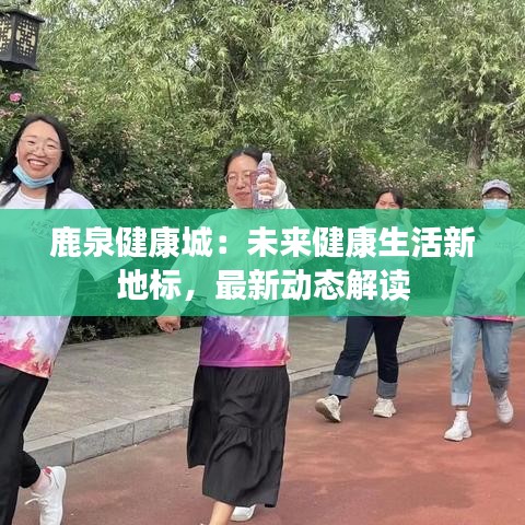 鹿泉健康城：未来健康生活新地标，最新动态解读