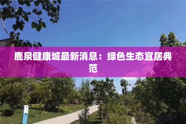 鹿泉健康城最新消息：绿色生态宜居典范