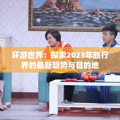 环游世界：探索2023年旅行界的最新趋势与目的地