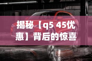 揭秘【q5 45优惠】背后的惊喜与实惠