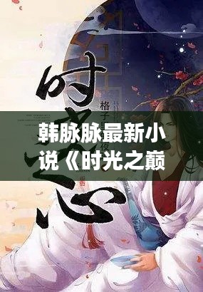 韩脉脉最新小说《时光之巅》：穿越时空的爱恋，唤醒沉睡的记忆