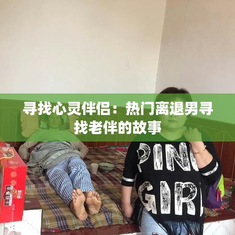 寻找心灵伴侣：热门离退男寻找老伴的故事