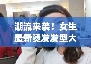 潮流来袭！女生最新烫发发型大盘点