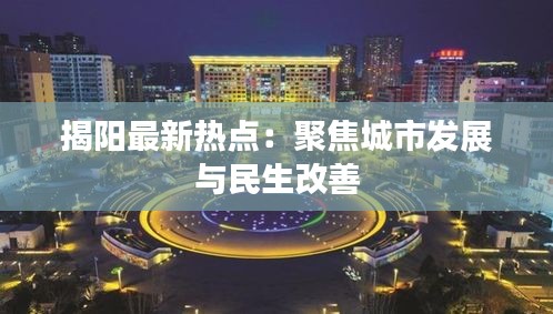 揭阳最新热点：聚焦城市发展与民生改善