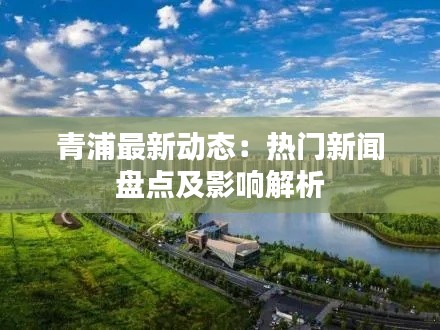 青浦最新动态：热门新闻盘点及影响解析