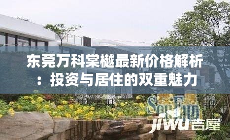 东莞万科棠樾最新价格解析：投资与居住的双重魅力