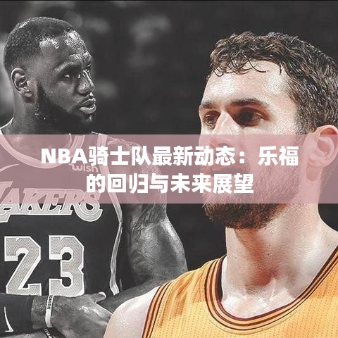 NBA骑士队最新动态：乐福的回归与未来展望