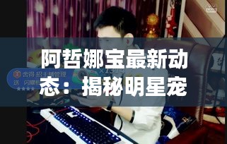 阿哲娜宝最新动态：揭秘明星宠儿背后的热门消息