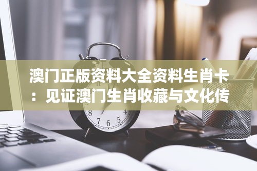 澳门正版资料大全资料生肖卡：见证澳门生肖收藏与文化传承的珍贵记忆