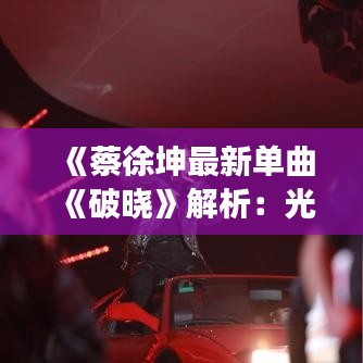 《蔡徐坤最新单曲《破晓》解析：光影交错中的青春旋律》