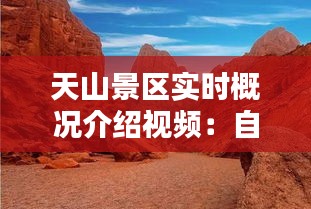 天山景区实时概况介绍视频：自然奇观与人文历史的完美融合