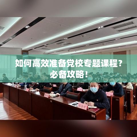 如何高效准备党校专题课程？必备攻略！