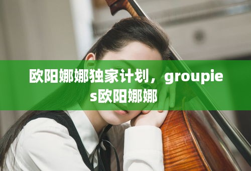 欧阳娜娜独家计划，groupies欧阳娜娜 