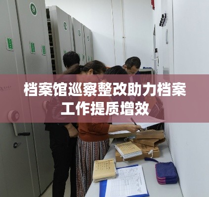 档案馆巡察整改助力档案工作提质增效