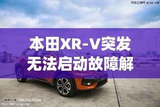 本田XR-V突发无法启动故障解析，深度剖析问题原因与解决方案