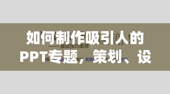 如何制作吸引人的PPT专题，策划、设计与内容的完美结合