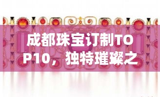 成都珠宝订制TOP10，独特璀璨之选闪耀你的选择