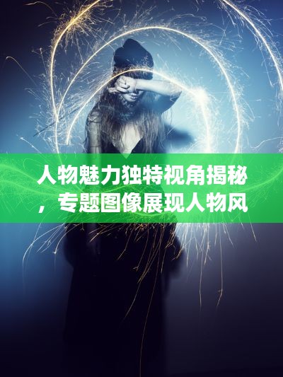 人物魅力独特视角揭秘，专题图像展现人物风采