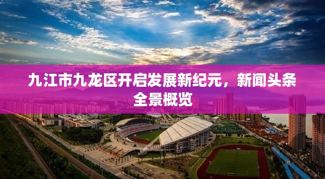 九江市九龙区开启发展新纪元，新闻头条全景概览