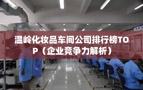 温岭化妆品车间公司排行榜TOP（企业竞争力解析）